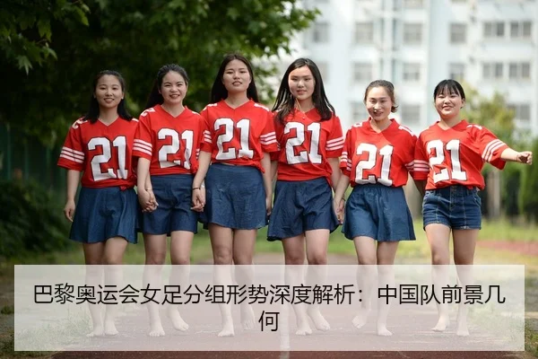 巴黎奥运会女足分组形势深度解析：中国队前景几何